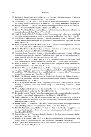 [57] Perdiga˜ o J, Dutra-Correˆ a M, Castilhos N, et al. One-year clinical performance of self-etch
adhesives in posterior restorations. Am J Dent, in press.
[58] Nishiyama N, Tay FR, Fujita K, et al. Hydrolysis of functional monomers in a single-bottle
self-etching primerdcorrelation of 13
C NMR and TEM ﬁndings. J Dent Res 2006;85:422–6.
[59] Perdiga˜ o J, Gomes G, Gondo R, et al. In vitro bonding performance of all-in-one adhesives.
Part Idmicrotensile bond strengths. J Adhes Dent 2006;8:367–73.
[60] Pereira PN, Okuda M, Sano H, et al. Eﬀect of intrinsic wetness and regional diﬀerence on
dentin bond strength. Dent Mater 1999;15:46–53.
[61] Atash R, Van den Abbeele A. Bond strengths of eight contemporary adhesives to enamel and
to dentine: an in vitro study on bovine primary teeth. Int J Paediatr Dent 2005;15:264–73.
[62] So¨ derholm KJ, Guelmann M, Bimstein E. Shear bond strength of one 4th
and two 7th
gen-
eration bonding agents when used by operators with diﬀerent bonding experience. J Adhes
Dent 2005;7:57–64.
[63] Van Landuyt KL, Peumans M, De Munck J, et al. Extension of a one-step self-etch adhesive
into a multi-step adhesive. Dent Mater 2006;22:533–44.
[64] Ritter AV, Heymann H, Pereira P, et al. Clinical evaluation of an all-in-one self-etching
dental adhesive [abstract]. J Dent Res 2005;84(Spec Iss A).
[65] American Dental Association Council of Scientiﬁc Aﬀairs. Acceptance program guidelines
dentin and enamel adhesive materials. Available at: http://www.ada.org/ada/seal/standards/
guide_materials_adhesive.pdf. Accessed February 10, 2007.
[66] Bittencourt DD, Ezecelevski IG, Reis A, et al. An 18-months’ evaluation of self-etch and
etch  rinse adhesive in non-carious cervical lesions. Acta Odontol Scand 2005;63:173–8.
[67] Inoue S, Vargas MA, Abe Y, et al. Microtensile bond strength of eleven contemporary
adhesives to enamel. Am J Dent 2003;16:329–34.
[68] Brackett WW, Covey DA, St Germain HA Jr. One-year clinical performance of a self-etch-
ing adhesive in Class V resin composites cured by two methods. Oper Dent 2002;27:218–22.
[69] van Dijken JWV. Durability of three simpliﬁed adhesive systems in Class V non-carious
cervical dentin lesions. Am J Dent 2004;17:27–32.
[70] Eliades GC. Dentine bonding systems. In: Vanherle G, Degrange M, Willems G, editors.
State of the art on direct posterior ﬁlling materials and dentine bonding. Leuven (Belgium):
Van der Poorten; 1993. p. 49–74.
[71] Wang Y, Spencer P, Hager C, et al. Comparison of interfacial characteristics of adhesive
bonding to superﬁcial versus deep dentine using SEM and staining techniques. J Dent
2006;34:26–34.
[72] Wang Y, Spencer P. Evaluation of the interface between one-bottle adhesive systems and
dentin by Goldner’s trichrome. Am J Dent 2005;18:66–72.
[73] Koshiro K, Inoue S, Tanaka T, et al. In vivo degradation of resin–dentin bonds produced by
a self-etch vs. a total-etch adhesive system. Eur J Oral Sci 2004;112:368–75.
[74] Tay FR, Gwinnett JA, Wei SH. Micromorphological spectrum from overdrying to overwet-
ting acid-conditioned dentin in water-free acetone-based, single-bottle primer/adhesives.
Dent Mater 1996;12:236–44.
[75] Lee YK, Pinzon LM, O’Keefe KL, et al. Eﬀect of ﬁller addition on the bonding parameters of
dentin bonding adhesives bonded to human dentin. Am J Dent 2006;19:23–7.
[76] Platt JA, Almeida J, Gozalez-Cabezas C, et al. The eﬀect of double adhesive application on
the shear bond strength to dentin of compomers using three one-bottle adhesive systems.
Oper Dent 2001;26:313–7.
[77] Tyas MJ, Burrow MF. Three-year clinical evaluation of One-Step in non-carious cervical le-
sions. Am J Dent 2002;15:309–11.
[78] Brackett WW, Brackett MG, Dib A, et al. Eighteen-month clinical performance of a self-
etching primer in unprepared class V resin restorations. Oper Dent 2005;30:424–9.
[79] Van Dijken JWV. Clinical evaluation of three adhesive systems in class V non-carious
lesions. Dent Mater 2000;16:285–91.
356 PERDIGA˜ O
 