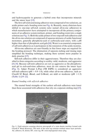and hydroxyapatite to generate a hybrid zone that incorporates minerals
and the smear layer [15].
The ﬁrst self-etch nonrinsing adhesives were composed of two solutions, an
acidic primer and a bonding resin (see Fig. 4). Recently, many clinicians have
shifted to one-step self-etch systems (also named all-in-one adhesives) in
which manufacturers have attempted to incorporate all the primary compo-
nents of an adhesive system (etchant, primer, and bonding resin) into a single
solution (see Fig. 5). Both the acidic primer of two-step self-etch adhesives and
the all-in-one solution are composed of aqueous mixtures of acidic functional
monomers, generally phosphoric-acid or carboxylic-acid esters, with a pH
higher than that of phosphoric acid gels [16]. Water is an essential component
of self-etch adhesives as it participates in the ionization of the acidic moieties.
All-in-one adhesives are user-friendly in that fewer steps are required for
the bonding protocol. The elimination of separate etching and rinsing steps
simpliﬁed the bonding technique, making these systems more popular in
daily practice [17].
Self-etch adhesives diﬀer in their aggressiveness. Therefore they are clas-
siﬁed in three categories according to acidity: mild, moderate, and aggressive
[16,18]. Because self-etch adhesives are not as aggressive as the phosphoric-
acid gel in etch-and-rinse adhesives, most do not remove the smear layer
(Fig. 8). Adper Prompt L-Pop (3M ESPE) is considered an aggressive
self-etch adhesive (pH ¼ 0.9–1.0), while other all-in-one adhesives, such as-
Clearﬁl S3 Bond, iBond, and G-Bond, are mild or moderate (pH O1.5)
(Table 1) [19–22].
Enamel bonding with self-etch adhesives
The enamel bond strengths of the earliest self-etch adhesives were lower
than those associated with adhesives that rely on a separate etching step [23].
Fig. 8. Field emission scanning electron micrograph of a resin–dentin interface formed with
Clearﬁl S3
Bond (Kuraray). The neck of the resin tag contains residual smear layer particles.
Ad, adhesive; D, dentin; RT, resin tag; SP, resin-impregnated smear plug.
338 PERDIGA˜ O
 