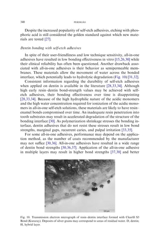 Despite the increased popularity of self-etch adhesives, etching with phos-
phoric acid is still considered the golden standard against which new mate-
rials are tested [27].
Dentin bonding with self-etch adhesives
In spite of their user-friendliness and low technique sensitivity, all-in-one
adhesives have resulted in low bonding eﬀectiveness in vitro [15,26,30] while
their clinical reliability has often been questioned. Another drawback asso-
ciated with all-in-one adhesives is their behavior as semipermeable mem-
branes. These materials allow the movement of water across the bonded
interface, which potentially leads to hydrolytic degradation (Fig. 10) [31,32].
Consistent information regarding the durability of self-etch adhesives
when applied on dentin is available in the literature [28,33,34]. Although
high early resin–dentin bond-strength values may be achieved with self-
etch adhesives, their bonding eﬀectiveness over time is disappointing
[28,33,34]. Because of the high hydrophilic nature of the acidic monomers
and the high water concentration required for ionization of the acidic mono-
mers in all-in-one self-etch solutions, these materials are likely to have resin–
enamel bonds compromised over time. An inadequate resin penetration into
tooth substrates may result in accelerated degradation of the structure of the
bonding interface [30]. As polymerization shrinkage stresses the bonding in-
terface, dentin adhesives that do not resist these stresses result in low bond
strengths, marginal gaps, recurrent caries, and pulpal irritation [33,35].
For some all-in-one adhesives, performance may depend on the applica-
tion method, as the number of coats recommended by the manufacturer
may not suﬃce [30,36]. All-in-one adhesives have resulted in a wide range
of dentin bond strengths [30,36,37]. Application of the all-in-one adhesive
in multiple layers may result in higher bond strengths [37,38] and better
Fig. 10. Transmission electron micrograph of resin–dentin interface formed with Clearﬁl S3
Bond (Kuraray). Deposits of silver grains may correspond to areas of residual water. D, dentin;
H, hybrid layer.
340 PERDIGA˜ O
 