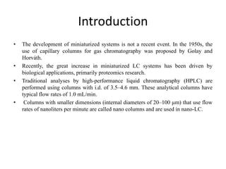 Introduction
• The development of miniaturized systems is not a recent event. In the 1950s, the
use of capillary columns for gas chromatography was proposed by Golay and
Horváth.
• Recently, the great increase in miniaturized LC systems has been driven by
biological applications, primarily proteomics research.
• Traditional analyses by high-performance liquid chromatography (HPLC) are
performed using columns with i.d. of 3.5–4.6 mm. These analytical columns have
typical flow rates of 1.0 mL/min.
• Columns with smaller dimensions (internal diameters of 20–100 µm) that use flow
rates of nanoliters per minute are called nano columns and are used in nano-LC.
 
