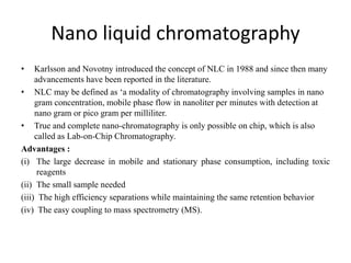 Nano liquid chromatography
• Karlsson and Novotny introduced the concept of NLC in 1988 and since then many
advancements have been reported in the literature.
• NLC may be defined as ‘a modality of chromatography involving samples in nano
gram concentration, mobile phase flow in nanoliter per minutes with detection at
nano gram or pico gram per milliliter.
• True and complete nano-chromatography is only possible on chip, which is also
called as Lab-on-Chip Chromatography.
Advantages :
(i) The large decrease in mobile and stationary phase consumption, including toxic
reagents
(ii) The small sample needed
(iii) The high efficiency separations while maintaining the same retention behavior
(iv) The easy coupling to mass spectrometry (MS).
 