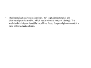 • Pharmaceutical analysis is an integral part in pharmacokinetics and
pharmacodynamics studies, which needs accurate analyses of drugs. The
analytical techniques should be capable to detect drugs and pharmaceutical at
nano or low detection limits.
 