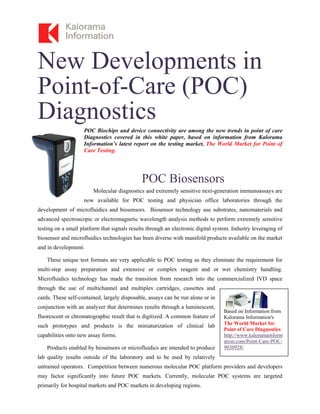 New Developments in
Point-of-Care (POC)
Diagnostics
POC Biochips and device connectivity are among the new trends in point of care
Diagnostics covered in this white paper, based on information from Kalorama
Information’s latest report on the testing market, The World Market for Point of
Care Testing.
POC Biosensors
Molecular diagnostics and extremely sensitive next-generation immunoassays are
now available for POC testing and physician office laboratories through the
development of microfluidics and biosensors. Biosensor technology use substrates, nanomaterials and
advanced spectroscopic or electromagnetic wavelength analysis methods to perform extremely sensitive
testing on a small platform that signals results through an electronic digital system. Industry leveraging of
biosensor and microfluidics technologies has been diverse with manifold products available on the market
and in development.
These unique test formats are very applicable to POC testing as they eliminate the requirement for
multi-step assay preparation and extensive or complex reagent and or wet chemistry handling.
Microfluidics technology has made the transition from research into the commercialized IVD space
through the use of multichannel and multiplex cartridges, cassettes and
cards. These self-contained, largely disposable, assays can be run alone or in
conjunction with an analyzer that determines results through a luminescent,
fluorescent or chromatographic result that is digitized. A common feature of
such prototypes and products is the miniaturization of clinical lab
capabilities onto new assay forms.
Products enabled by biosensors or microfluidics are intended to produce
lab quality results outside of the laboratory and to be used by relatively
untrained operators. Competition between numerous molecular POC platform providers and developers
may factor significantly into future POC markets. Currently, molecular POC systems are targeted
primarily for hospital markets and POC markets in developing regions.
Based on Information from
Kalorama Information's
The World Market for
Point of Care Diagnostics
http://www.kaloramainform
ation.com/Point-Care-POC-
9030928/
 
