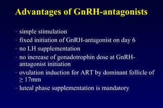 Advantages of GnRH-antagonists 
- simple stimulation 
- fixed initiation of GnRH-antagonist on day 6 
- no LH supplementation 
- no increase of gonadotrophin dose at GnRH-antagonist 
initiation 
- ovulation induction for ART by dominant follicle of 
≥ 17mm 
- luteal phase supplementation is mandatory 
 