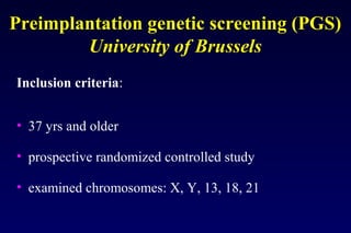 Preimplantation genetic screening (PGS) 
University of Brussels 
Inclusion criteria: 
• 37 yrs and older 
• prospective randomized controlled study 
• examined chromosomes: X, Y, 13, 18, 21 
 