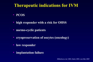 Therapeutic indications for IVM 
• PCOS 
• high responder with a risk for OHSS 
• normo-cyclic patients 
• cryopreservation of oocytes (oncology) 
• low responder 
• implantation failure 
Mikkelsen et al. 2003, Smitz 2005, von Otte 2005 
 
