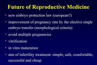 Future of Reproductive Medicine 
• new embryo protection law (european?) 
• improvement of pregnancy rate by the elective single 
embryo transfer (morphological criteria) 
• avoid multiple pregnancies 
• vitrification 
• in vitro maturation 
• aim of infertility treatment: simple, safe, comfortable, 
successful and cheap 
