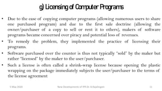 g) Licensing of Computer Programs
• Due to the ease of copying computer programs (allowing numerous users to share
one purchased program) and due to the first sale doctrine (allowing the
owner/purchaser of a copy to sell or rent it to others), makers of software programs
became concerned over piracy and potential loss of revenues.
• To remedy the problem, they implemented the practice of licensing their programs.
• Software purchased over the counter is thus not typically “sold” by the maker but
rather “licensed” by the maker to the user/purchaser.
• Such a license is often called a shrink-wrap license because opening the plastic
wrapping on the package immediately subjects the user/purchaser to the terms of the
license agreement
New Developments of IPR:Dr. B.Rajalingam29 October 2020 11
 