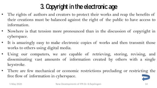 3. Copyright in the electronic age
• The rights of authors and creators to protect their works and reap the benefits of
their creations must be balanced against the right of the public to have access to
information.
• Nowhere is that tension more pronounced than in the discussion of copyright in
cyberspace.
• It is amazingly easy to make electronic copies of works and then transmit those
works to others using digital media.
• Using our computers, we are capable of retrieving, storing, revising, and
disseminating vast amounts of information created by others with a single keystroke.
• There are few mechanical or economic restrictions precluding or restricting the free
flow of information in cyberspace.
New Developments of IPR:Dr. B.Rajalingam29 October 2020 14
 