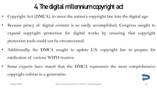4. The digital millennium copyright act
• Copyright Act (DMCA), to move the nation’s copyright law into the digital age.
• Because piracy of digital content is so easily accomplished, Congress sought to
expand copyright protection for digital works by ensuring that copyright protection
tools could not be circumvented.
• Additionally, the DMCA sought to update U.S. copyright law to prepare for
ratification of various WIPO treaties.
• Some experts have stated that the DMCA represents the most comprehensive
copyright reform in a generation.
New Developments of IPR:Dr. B.Rajalingam29 October 2020 15
 