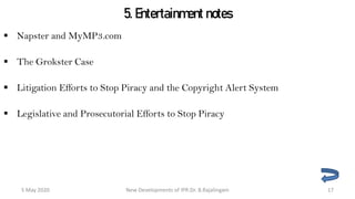 5. Entertainment notes
 Napster and MyMP3.com
 The Grokster Case
 Litigation Efforts to Stop Piracy and the Copyright Alert System
 Legislative and Prosecutorial Efforts to Stop Piracy
New Developments of IPR:Dr. B.Rajalingam29 October 2020 17
 