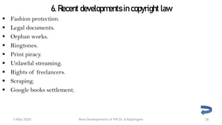 6. Recent developments in copyright law
 Fashion protection.
 Legal documents.
 Orphan works.
 Ringtones.
 Print piracy.
 Unlawful streaming.
 Rights of freelancers.
 Scraping.
 Google books settlement.
New Developments of IPR:Dr. B.Rajalingam29 October 2020 18
 