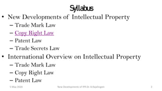 Syllabus
• New Developments of Intellectual Property
– Trade Mark Law
– Copy Right Law
– Patent Law
– Trade Secrets Law
• International Overview on Intellectual Property
– Trade Mark Law
– Copy Right Law
– Patent Law
New Developments of IPR:Dr. B.Rajalingam29 October 2020 2
 