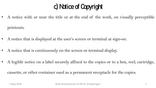 c) Notice of Copyright
• A notice with or near the title or at the end of the work, on visually perceptible
printouts.
• A notice that is displayed at the user’s screen or terminal at sign-on.
• A notice that is continuously on the screen or terminal display.
• A legible notice on a label securely affixed to the copies or to a box, reel, cartridge,
cassette, or other container used as a permanent receptacle for the copies.
New Developments of IPR:Dr. B.Rajalingam29 October 2020 7
 