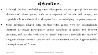 d) Video Games
• Although the ideas underlying some video games are not copyrightable, certain
elements of video games, such as a sequence of sounds and images, are
copyrightable as audiovisual works apart from the underlying computer program.
• Some infringers alleged early on that video games were not copyrightable
inasmuch as player participation causes variations in games and different
outcomes, and thus the works are not “fixed,” but courts have held that many of the
game elements remain constant and that the memory devices of games satisfy the
requirement of fixation.
New Developments of IPR:Dr. B.Rajalingam29 October 2020 8
 