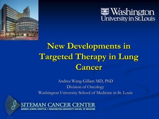 New Developments in
Targeted Therapy in Lung
Cancer
Andrea Wang-Gillam MD, PhD
Division of Oncology
Washington University School of Medicine in St. Louis
 