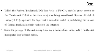 Cont..
• When the Federal Trademark Dilution Act (15 U.S.C. § 1125(c)) (now known as the
Trademark Dilution Revision Act) was being considered, Senator Patrick J. Leahy
(D. Vt.) expressed his hope that it would be useful in prohibiting the misuse of
famous marks as domain names on the Internet.
• Since the passage of the Act, many trademark owners have in fact relied on the Act
in disputes over domain names.
New Developments of IPR:Dr. B.Rajalingam29 October 2020 10
 