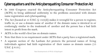 Cybersquatters and the Anticybersquatting
Consumer Protection Act
• In 1999 Congress enacted the Anticybersquatting Consumer Protection Act (ACPA)
to bring additional uniformity to the problems associated with domain name
registration and cybersquatting.
• The Act (located at 15 U.S.C. § 1125(d)) makes it wrongful for a person to register,
traffic in, or use a domain name of another if the domain name is identical to or
confusingly similar to the trademark of another and the person has a bad faith intent
to profit from the mark.
• ACPA is the world’s first law on domain names.
• Note that there is no requirement under ACPA that a party have a registered mark.
• A separate section of the Lanham Act protects the personal names of living
individuals against bad faith registration of their names as domain names (15 U.S.C.
§ 8131)
New Developments of IPR:Dr. B.Rajalingam29 October 2020 11
 