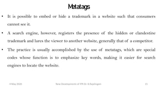 Metatags
• It is possible to embed or hide a trademark in a website such that consumers cannot
see it.
• A search engine, however, registers the presence of the hidden or clandestine
trademark and lures the viewer to another website, generally that of a competitor.
• The practice is usually accomplished by the use of metatags, which are special codes
whose function is to emphasize key words, making it easier for search engines to
locate the website.
New Developments of IPR:Dr. B.Rajalingam29 October 2020 15
 