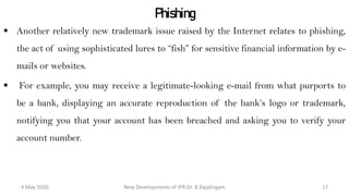 Phishing
 Another relatively new trademark issue raised by the Internet relates to phishing, the
act of using sophisticated lures to “fish” for sensitive financial information by e-
mails or websites.
 For example, you may receive a legitimate-looking e-mail from what purports to be
a bank, displaying an accurate reproduction of the bank’s logo or trademark,
notifying you that your account has been breached and asking you to verify your
account number.
New Developments of IPR:Dr. B.Rajalingam29 October 2020 17
 