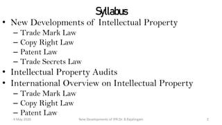 Syllabus
• New Developments of Intellectual Property
– Trade Mark Law
– Copy Right Law
– Patent Law
– Trade Secrets Law
• Intellectual Property Audits
• International Overview on Intellectual Property
– Trade Mark Law
– Copy Right Law
– Patent Law
New Developments of IPR:Dr. B.Rajalingam29 October 2020 2
 