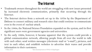 The Internet
• Trademark owners throughout the world are struggling with new issues presented by
increased electronic communication, primarily that occurring through the Internet.
• The Internet derives from a network set up in the 1970s by the Department of
Defense to connect military and research sites that could continue to communicate
even in the event of nuclear attack.
• In the 1980s, the National Science Foundation expanded on the system, and its first
significant users were government agencies and universities.
• In the early 1990s, however, it became apparent that the system could provide a
global communication network, allowing people from all over the world to talk with
each other; send written messages (electronic mail or “e-mail”), pictures, and text to
each other; and establish websites to advertise their wares and provide information
to their customers.
New Developments of IPR:Dr. B.Rajalingam29 October 2020 3
 