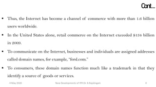 Cont…
 Thus, the Internet has become a channel of commerce with more than 1.6 billion
users worldwide.
 In the United States alone, retail commerce on the Internet exceeded $134 billion in
2009.
 To communicate on the Internet, businesses and individuals are assigned addresses
called domain names, for example, “ford.com.”
 To consumers, these domain names function much like a trademark in that they
identify a source of goods or services.
New Developments of IPR:Dr. B.Rajalingam29 October 2020 4
 