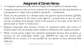 Assignment of Domain Names
• A company’s presence on the Internet begins with its address or domain name.
• A domain name not only serves as a locator for a company but also may function as
a designation of origin and a symbol of goodwill — a trademark.
• There are two portions to a domain name: the generic top-level domain (gTLD),
which is the portion of the name to the right of a period (such as .gov or .com), and
the secondary level domain, which is the portion of the name to the left of a period
(such as “kraft” in “kraft.com”).
• Disputes frequently arise between owners of registered marks and owners of domain
names who use domain names similar or identical to the registered marks.
• While several parties might have identical trademarks because their products or
services are not confusingly similar (e.g., DOVE® for soap can coexist with
DOVE® for ice cream), it is not possible for two parties to have identical Web
addresses.
New Developments of IPR:Dr. B.Rajalingam29 October 2020 5
 