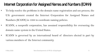 Internet Corporation for Assigned Names and
Numbers (ICANN)
• To help resolve the problems in the domain name registration and use process, the
U.S. government created the Internet Corporation for Assigned Names and
Numbers (ICANN) in 1998 to coordinate naming policies.
• ICANN, a nonprofit corporation, has assumed responsibility for overseeing the
domain name system in the United States.
• ICANN is governed by an international board of directors elected in part by various
members of the Internet community.
New Developments of IPR:Dr. B.Rajalingam29 October 2020 6
 