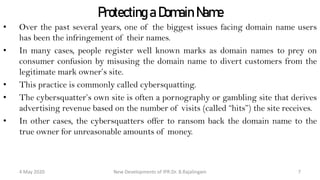 Protecting a Domain Name
• Over the past several years, one of the biggest issues facing domain name users has
been the infringement of their names.
• In many cases, people register well known marks as domain names to prey on
consumer confusion by misusing the domain name to divert customers from the
legitimate mark owner’s site.
• This practice is commonly called cybersquatting.
• The cybersquatter’s own site is often a pornography or gambling site that derives
advertising revenue based on the number of visits (called “hits”) the site receives.
• In other cases, the cybersquatters offer to ransom back the domain name to the true
owner for unreasonable amounts of money.
New Developments of IPR:Dr. B.Rajalingam29 October 2020 7
 