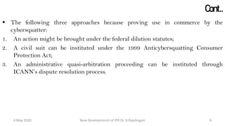 Cont..
 The following three approaches because proving use in commerce by the
cybersquatter:
1. An action might be brought under the federal dilution statutes;
2. A civil suit can be instituted under the 1999 Anticybersquatting Consumer
Protection Act;
3. An administrative quasi-arbitration proceeding can be instituted through ICANN’s
dispute resolution process.
New Developments of IPR:Dr. B.Rajalingam29 October 2020 8
 