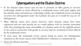 Cybersquatters and the Dilution Doctrine
• If the domain name owner uses its site to promote or offer goods or services
confusingly similar to those offered by a trademark owner with prior rights, and the
domain name and mark are confusingly similar, the trademark owner can bring an
action for infringement under the Lanham Act just as it would for any act of
infringement.
• More difficult issues have arisen, however, when domain names have been
registered and are used merely for an e-mail address with no website associated with
them (making the name unavailable as a domain name for the rightful owner) or are
used in connection with goods or services that are unrelated to those offered by the
trademark owner.
• In such cases, the trademark owner cannot bring an action for infringement
inasmuch as the owner cannot show likelihood of confusion or commercial use.
• Enter the dilution doctrine.
New Developments of IPR:Dr. B.Rajalingam29 October 2020 9
 
