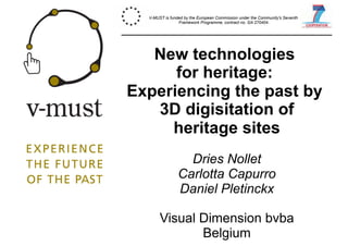 New technologies
for heritage:
Experiencing the past by
3D digisitation of
heritage sites
Dries Nollet
Carlotta Capurro
Daniel Pletinckx
Visual Dimension bvba
Belgium
V-MUST is funded by the European Commission under the Community's Seventh
Framework Programme, contract no. GA 270404.
 