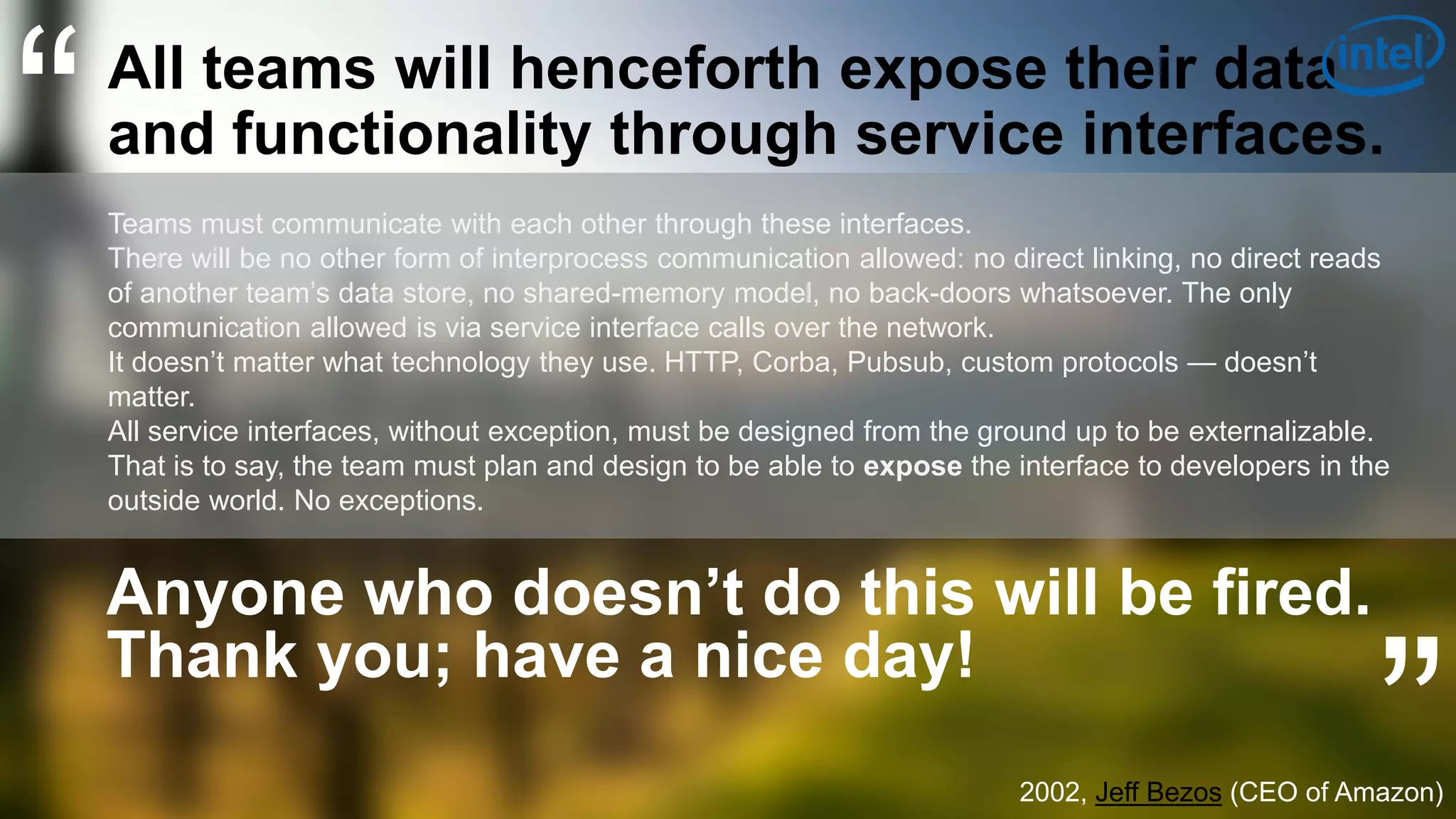 13
“All teams will henceforth expose their data
and functionality through service interfaces.
Teams must communicate with each other through these interfaces.
There will be no other form of interprocess communication allowed: no direct linking, no direct reads
of another team’s data store, no shared-memory model, no back-doors whatsoever. The only
communication allowed is via service interface calls over the network.
It doesn’t matter what technology they use. HTTP, Corba, Pubsub, custom protocols — doesn’t
matter.
All service interfaces, without exception, must be designed from the ground up to be externalizable.
That is to say, the team must plan and design to be able to expose the interface to developers in the
outside world. No exceptions.
Anyone who doesn’t do this will be fired.
Thank you; have a nice day!
”2002, Jeff Bezos (CEO of Amazon)
 