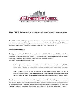 New DHCR Rules on Improvements Limit Owners’ Investments
The DHCR persists in taking away owners’ incentives to improve apartments, as the agency has now
moved into the realm of Individual Apartment Improvements or “IAIs.” On May 6, 2016, the DHCR issued
Operational Bulletin 2016-1 (OB 2016-1), supplanting DHCR Policy Statement 90-10.
Useful Life Expanded
The biggest news is that the DHCR will now consider the “useful life” of IAIs. Section 2522.4(d) of the Rent
Stabilization Code (RSC) sets forth the useful life of roofs and boilers, and walkways and windows, among
many items, but there is no guidance as to the “useful life” of a vanity or a stove.
The DHCR sets forth the standard as follows:
Unlike major capital improvements, which have a useful life schedule in the RSC, DHCR’s
determination of whether an IAI’s useful life has been met will be based on the facts of each case.
Where the useful life of an IAI is at issue and the installation was completed during a vacancy or
included on a vacancy lease, DHCR may require the owner to submit documentation to prove
that the useful life of the old equipment or furniture had been exhausted. [Emphasis added]
Therefore, owners must keep track of how often appliances are replaced and take pictures of damaged
items before replacing them. It is a good idea to keep an “Apartment Condition” form when a tenant vacates,
for the purpose of returning security deposits and now, tracking the state of an appliance for “useful life”
purposes. It is equally important to hold onto your receipt and proof of payment for each item installed.
 