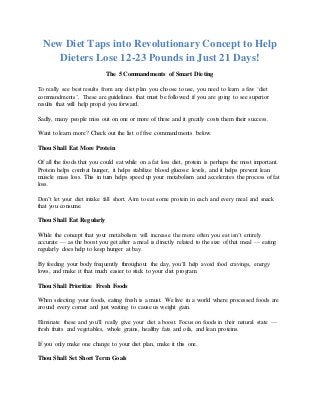 New Diet Taps into Revolutionary Concept to Help
Dieters Lose 12-23 Pounds in Just 21 Days!
The 5 Commandments of Smart Dieting
To really see best results from any diet plan you choose to use, you need to learn a few ‘diet
commandments’. These are guidelines that must be followed if you are going to see superior
results that will help propel you forward.
Sadly, many people miss out on one or more of these and it greatly costs them their success.
Want to learn more? Check out the list of five commandments below.
Thou Shall Eat More Protein
Of all the foods that you could eat while on a fat loss diet, protein is perhaps the most important.
Protein helps combat hunger, it helps stabilize blood glucose levels, and it helps prevent lean
muscle mass loss. This in turn helps speed up your metabolism and accelerates the process of fat
loss.
Don’t let your diet intake fall short. Aim to eat some protein in each and every meal and snack
that you consume.
Thou Shall Eat Regularly
While the concept that your metabolism will increase the more often you eat isn’t entirely
accurate — as the boost you get after a meal is directly related to the size of that meal — eating
regularly does help to keep hunger at bay.
By feeding your body frequently throughout the day, you’ll help avoid food cravings, energy
lows, and make it that much easier to stick to your diet program.
Thou Shall Prioritize Fresh Foods
When selecting your foods, eating fresh is a must. We live in a world where processed foods are
around every corner and just waiting to cause us weight gain.
Eliminate these and you’ll really give your diet a boost. Focus on foods in their natural state —
fresh fruits and vegetables, whole grains, healthy fats and oils, and lean proteins.
If you only make one change to your diet plan, make it this one.
Thou Shall Set Short Term Goals
 