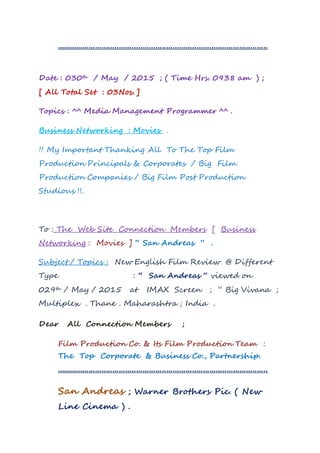 ..................................................................................................
Date : 030th / May / 2015 ; ( Time Hrs. 0938 am ) ;
[ All Total Set : 03Nos. ]
Topics : ^^ Media Management Programmer ^^ .
Business Networking : Movies .
!! My Important Thanking All To The Top Film
Production Principals & Corporates / Big Film
Production Companies / Big Film Post Production
Studious !!.
To : The Web Site Connection Members [ Business
Networking : Movies ] “ San Andreas “ .
Subject / Topics : New English Film Review @ Different
Type : “ San Andreas “ viewed on
029th / May / 2015 at IMAX Screen ; “ Big Vivana ;
Multiplex . Thane . Maharashtra ; India .
Dear All Connection Members ;
Film Production Co. & Its Film Production Team :
The Top Corporate & Business Co., Partnership.
..................................................................................................
San Andreas ; Warner Brothers Pic. ( New
Line Cinema ) .
 