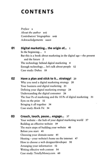 CONTENTS
Preface x
About the author xvii
Contributors' biographies xviii
Acknowledgements xxxvi
01 Digital marketing... the origin of... 1
In the beginning... 1
But this is a book about marketing in the digital age -the present
and the future 2
The technology behind digital marketing 4
Enough technology... let's talk about people 12
Case study: Dulux 18
02 Have a plan and stick to it... strategy! 20
Why you need a digital marketing strategy 20
Your business and digital marketing 21
Defining your digital marketing strategy 24
Understanding the digital consumer 26
The four Ps of marketing and the 10 Ps of digital marketing 31
Eyes on the prize 32
Bringing it all together 34
Case study: Kwik Fit 34
03 Crouch, touch, pause... engage... 37
Your Website - the hub of your digital marketing world 37
Building an effective Website 39
The main steps of building your Website 40
Before you Start 41
Choosing your domain name 45
Hosting -your website's home on the internet 47
How to choose a web designer/developer 50
Arranging your Information 52
Writing effective web content 54
Case study: TotallyMoney.com 60
 