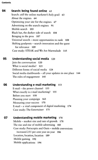 Contents
04 Search: being found online 63
Search: still the online marketer's holy grail 63
About the engines 64
Optimizing your site for the engines 67
Advertising on the search engines 91
Mobile search 103
Black hat, the darker side of search 104
Bringing in the pros 107
Universal search - more opportunities to rank 108
Shifting goalposts -search innovation and the quest
for relevance 109
Gase study: STEAK and We Are Marmalade 115
05 Understanding social media 120
Join the conversation 120
What is social media? 121
Different forms of social media 124
Social media dashboards -all your Updates in one place 144
The rules of engagement 145
06 Understanding e-mail marketing 153
E-mail - the power channel 153
What exactly is e-mail marketing? 155
Before you Start 158
Flanning your campaign 163
Measuring your success 170
E-mail - a vital component of digital marketing 174
Case study: The Entertainer 175
07 Understanding mobile marketing 178
Mobile - market size and rate of growth 178
The rise and rise of mobile advertising 185
Case study: Periscopix and Oasis - mobile conversions
increased 255 per cent year on year 186
Location, location, location 189
Mobile gaming 192
Mobile applications 194
 