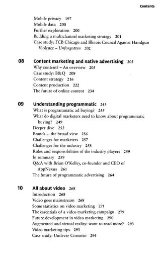 Contents
Mobile privacy 197
Mobile data 200
Further exploration 200
Building a multichannel marketing strategy 201
Case study: PCB Chicago and Illinois Council Against Handgun
Violence - Unforgotten 202
08 Content marketing and native advertising 205
Why content? - An overview 205
Case study: B&Q 208
Content strategy 216
Content production 222
The future of online content 234
09 Understanding programmatic 243
What is programmatic ad buying? 245
What do digital marketers need to know about programmatic
buying? 249
Deeper dive 252
Brands... the broad view 256
Challenges for marketers 257
Challenges for the industry 258
Roles and responsibilities of the industry players 259
In summary 259
Q&A with Brian O'Kelley, co-founder and CEO of
AppNexus 261
The future of programmatic advertising 264
10 All about video 268
Introduction 268
Video goes mainstream 268
Some statistics on video marketing 271
The essentials of a video marketing campaign 279
Future development in video marketing 290
Augmented and Virtual reality: want to read more? 293
Video marketing tips 293
Case study: Unilever Cornetto 294
 