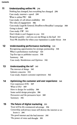 Contents
11 Understanding online PR 298
Nothing has changed, but everything has changed 298
Case study: internet = speed 299
What is online PR? 300
Case study: it's all about credibility 305
The rules of engagement 306
Case study:Legal & General,'Deadline toBreadline' campaign 308
Going it alone? 309
Case study: VW 311
Don't think it can't happen to you 312
Respond quickly -and you can nip things in the bud 313
Your PR checklist for when your reputation is under threat 314
12 Understanding Performance marketing 318
Recognizing opportunities for Strategie partnership 318
What is Performance marketing? 321
Top five tips to publisher success 338
Summary 341
Case study: Slendertone and Optimus 342
13 Understanding the loT 345
The internet of things 345
Industry concerns 354
Case study: Airport customer experiences 362
14 Optimizing the customer and user experience 368
User experience (UX) 369
What is UX? 369
How to design for usability 384
Some useful design principles 386
Persuasion and the persuasive layer 389
Summary 392
15 The future of digital marketing 393
Trust will be the commercial advantage 394
Censorship and privaey issues will destroy the internet as we
know it 394
The good internet and the bad internet 395
The power of voice and thought 395
 