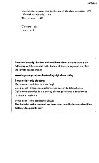 Contents
Chief digital officers lead to the rise of the data scientists 396
Life without Google? 396
The last word 403
Glossary 405
Index 418
Bonus online-only chapters and contributor views areavailable at the
following url (please scroll to the bottom of the web page and complete
the form to access these):
www.koganpage.com/understanding-digital-marketing
Bonus online-only chapters:
Measurementand data: is itworking?
Going global - internationalization: cross-border digital marketing
Digital transformation 101: a journey of change towards a transformed
customerexperience
Bonus online-only contributor views:
Also included at theabove url are three othercontributions tothis edition
that were toogood to omit!
 