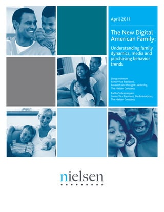 April 2011

The New Digital
American Family:
Understanding family
dynamics, media and
purchasing behavior
trends

Doug Anderson
Senior Vice President,
Research and Thought Leadership,
The Nielsen Company
Radha Subramanyam
Senior Vice President, Media Analytics,
The Nielsen Company
 