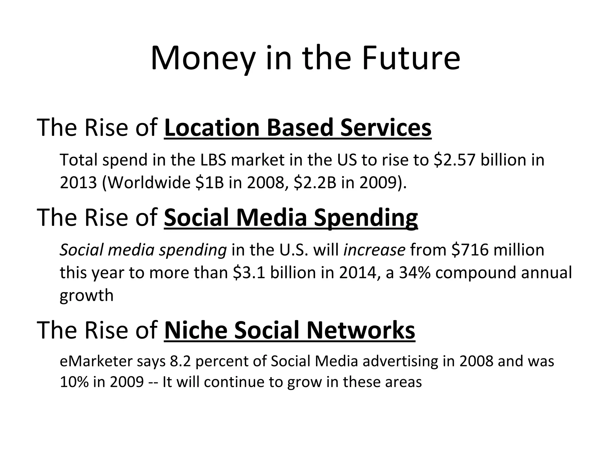 Money in the Future The Rise of  Location Based Services Total spend in the LBS market in the US to rise to $2.57 billion in 2013 (Worldwide $1B in 2008, $2.2B in 2009). The Rise of  Social Media Spending   Social media spending  in the U.S. will  increase  from $716 million this year to more than $3.1 billion in 2014, a 34% compound annual growth The Rise of  Niche Social Networks   eMarketer says 8.2 percent of Social Media advertising in 2008 and was 10% in 2009 -- It will continue to grow in these areas 