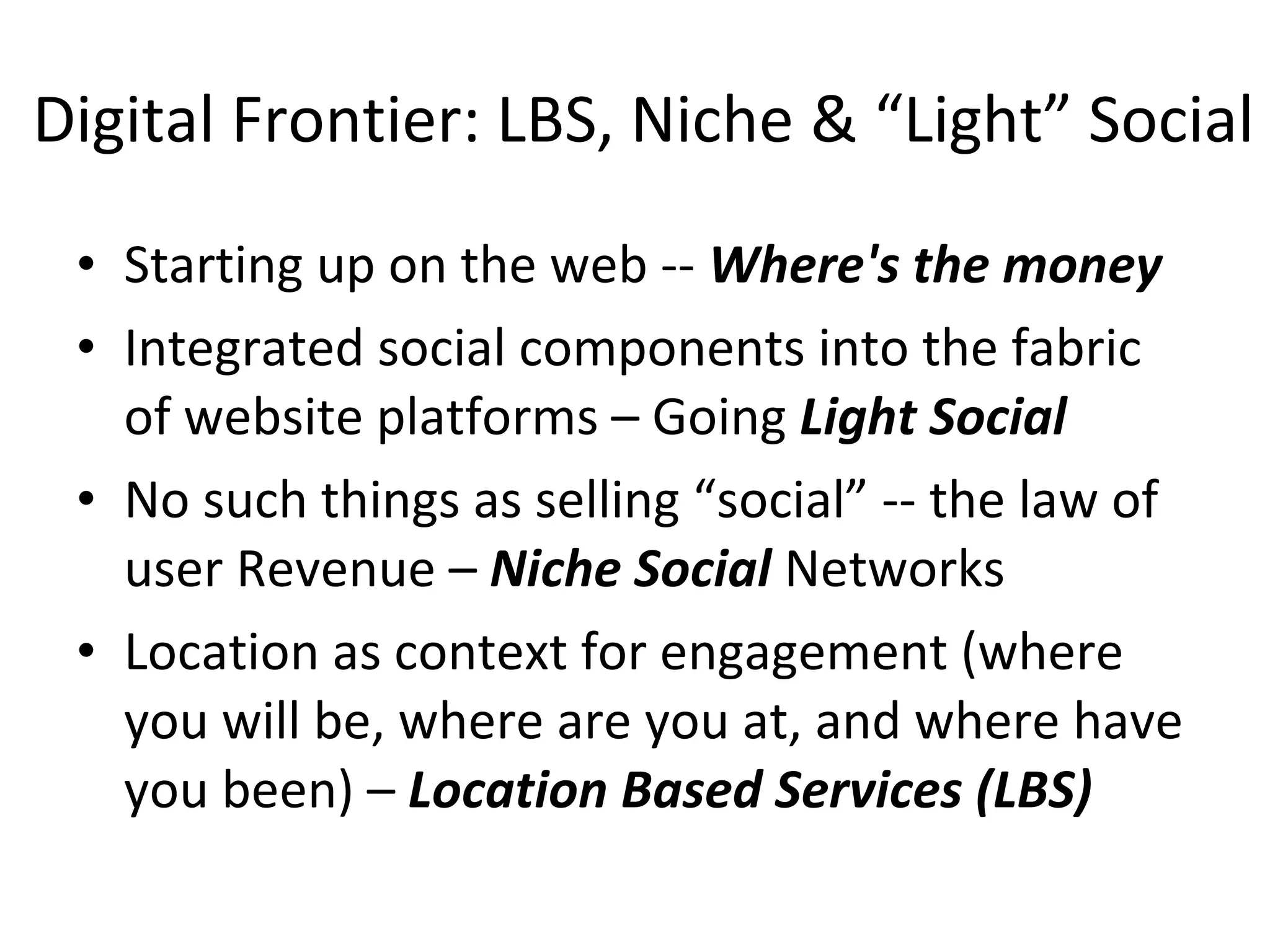Digital Frontier: LBS, Niche & “Light” Social Starting up on the web --  Where's the money Integrated social components into the fabric of website platforms – Going  Light Social No such things as selling “social” -- the law of user Revenue –  Niche Social  Networks Location as context for engagement (where you will be, where are you at, and where have you been) –  Location Based Services (LBS) 