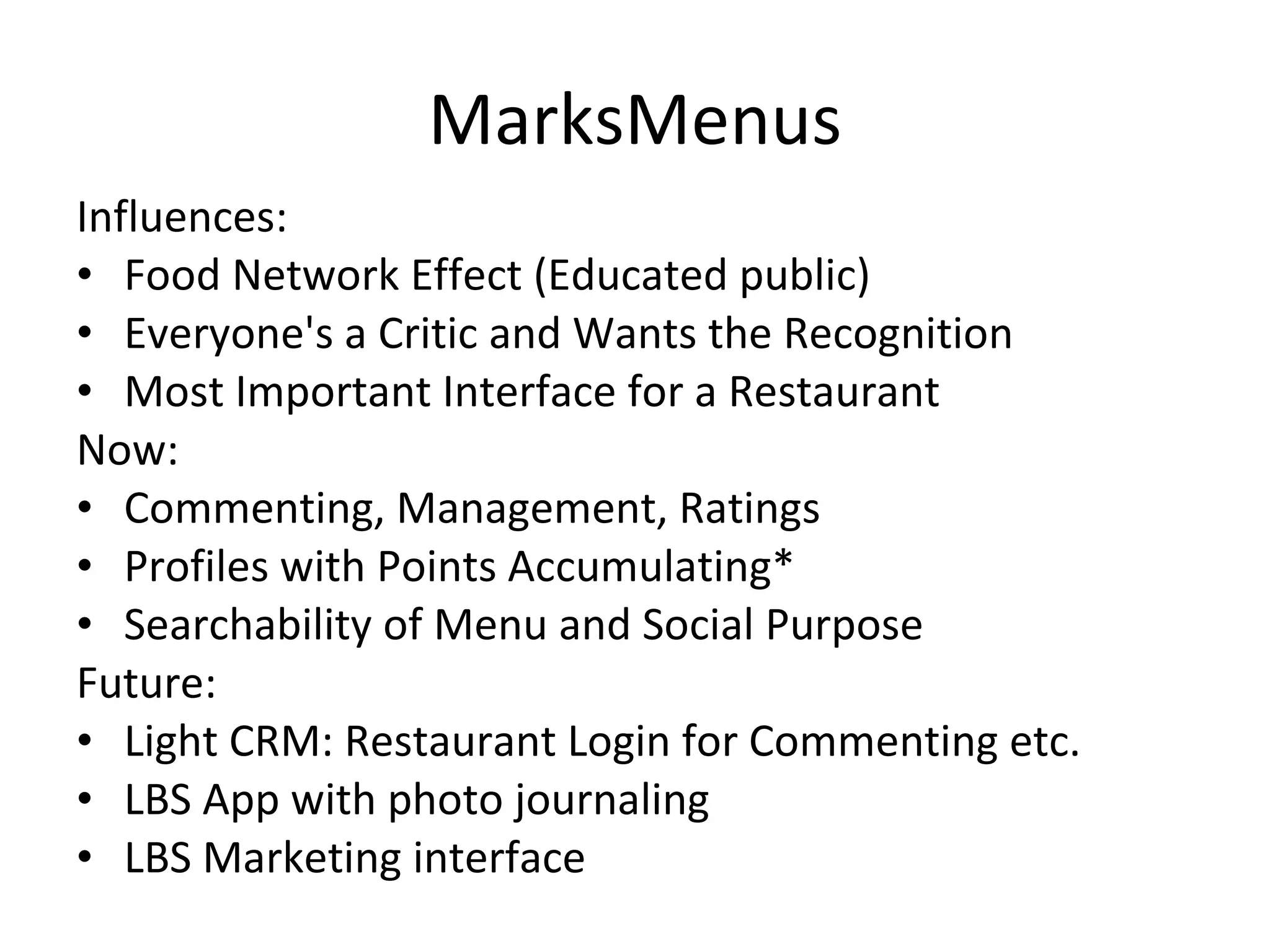 MarksMenus Influences: Food Network Effect (Educated public) Everyone's a Critic and Wants the Recognition Most Important Interface for a Restaurant Now: Commenting, Management, Ratings Profiles with Points Accumulating* Searchability of Menu and Social Purpose Future: Light CRM: Restaurant Login for Commenting etc. LBS App with photo journaling LBS Marketing interface 