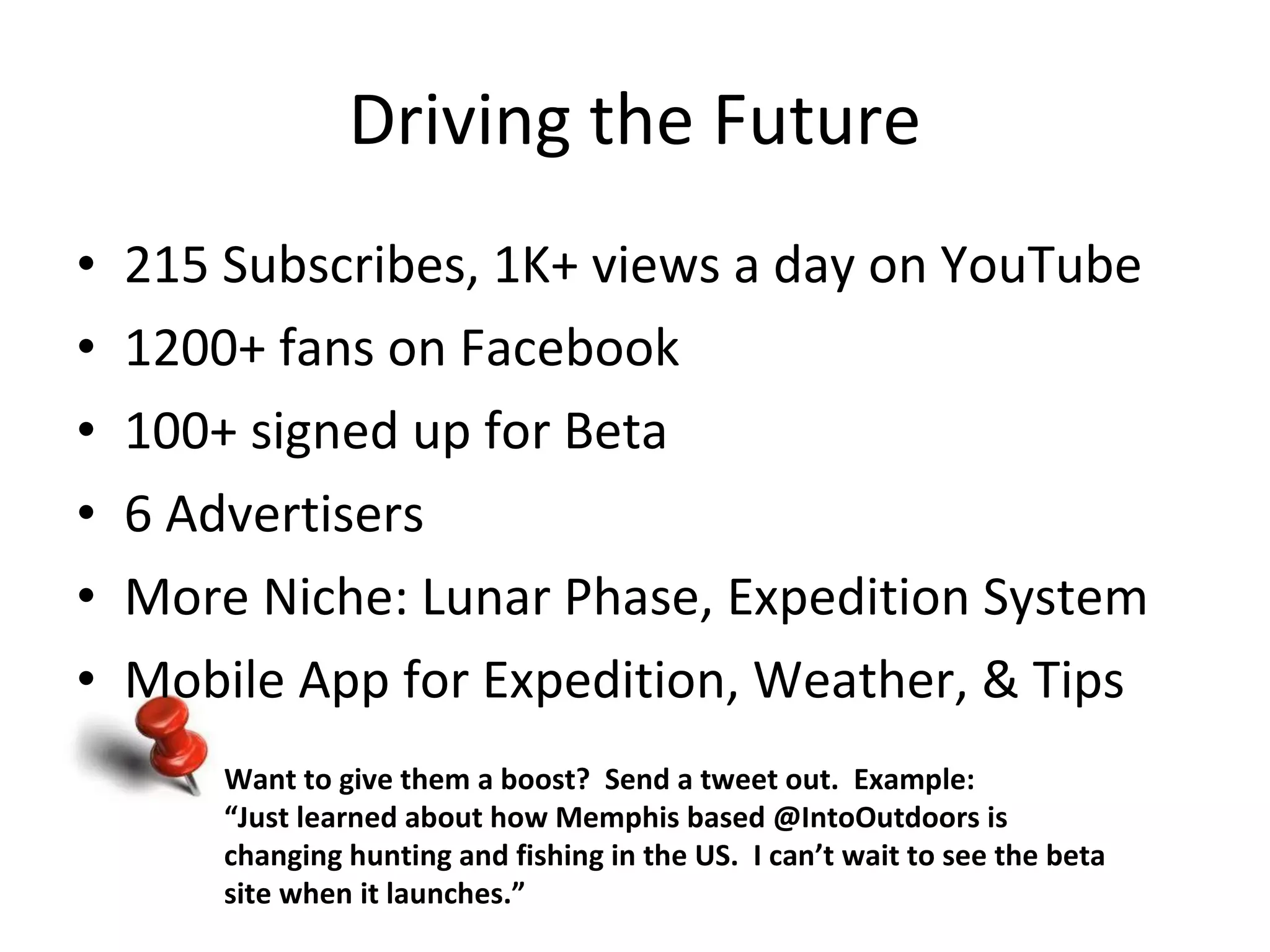 Driving the Future 215 Subscribes, 1K+ views a day on YouTube 1200+ fans on Facebook 100+ signed up for Beta 6 Advertisers  More Niche: Lunar Phase, Expedition System Mobile App for Expedition, Weather, & Tips Want to give them a boost?  Send a tweet out.  Example: “ Just learned about how Memphis based @IntoOutdoors is changing hunting and fishing in the US.  I can’t wait to see the beta site when it launches.” 