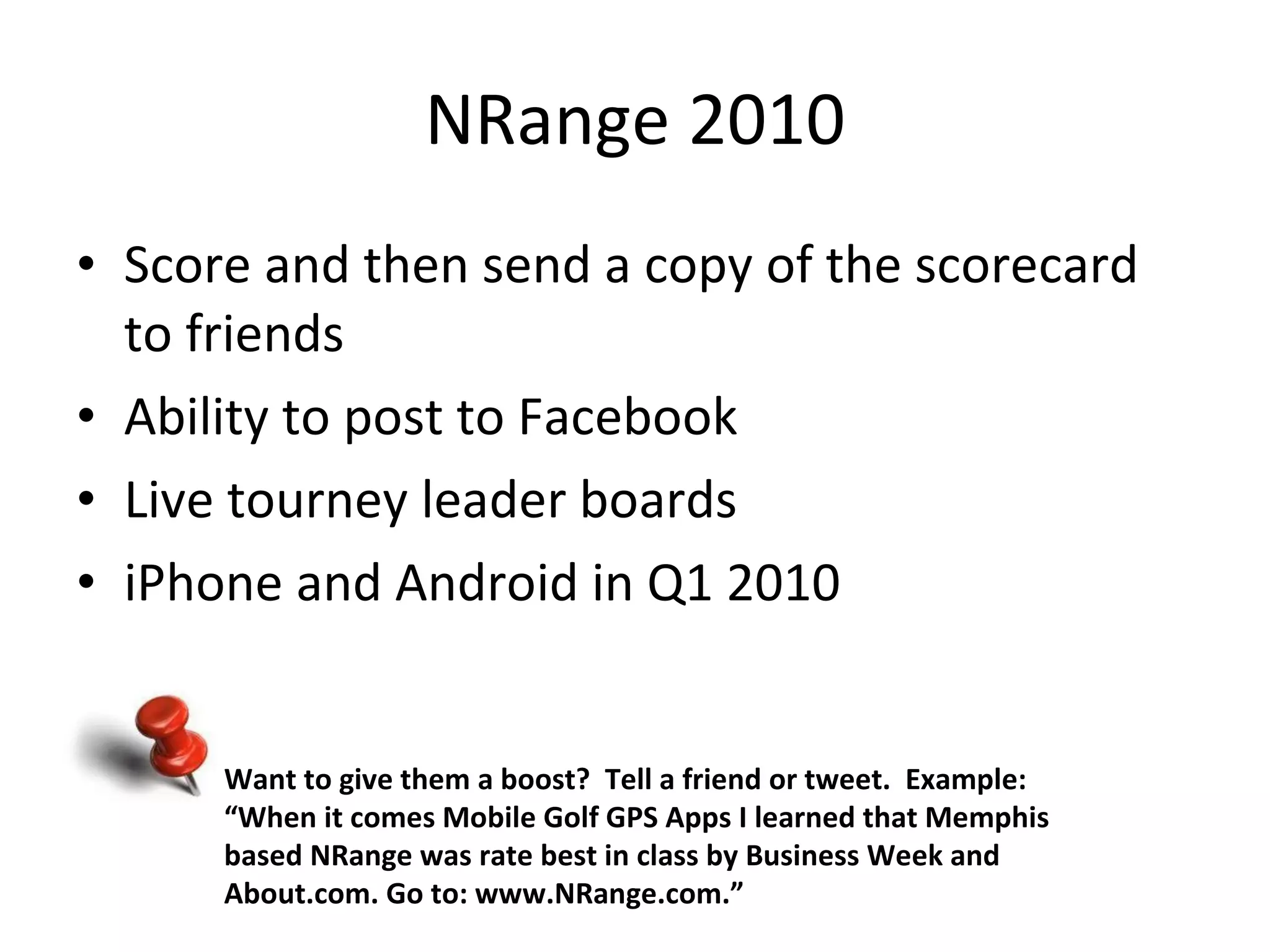 NRange 2010 Score and then send a copy of the scorecard to friends Ability to post to Facebook Live tourney leader boards iPhone and Android in Q1 2010 Want to give them a boost?  Tell a friend or tweet.  Example: “ When it comes Mobile Golf GPS Apps I learned that Memphis based NRange was rate best in class by Business Week and About.com. Go to: www.NRange.com.” 