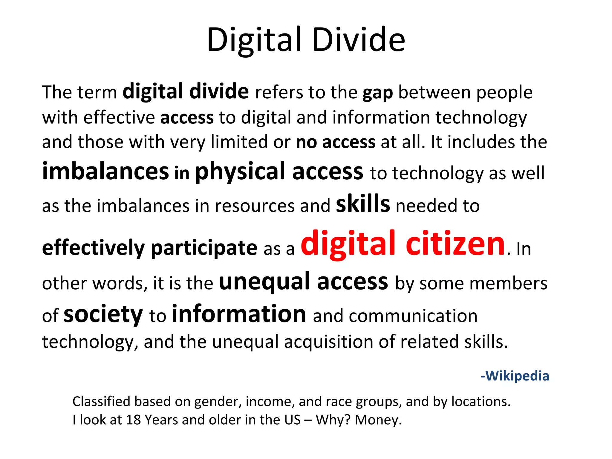 Digital Divide The term  digital divide   refers to the  gap  between people with effective  access  to digital and information technology and those with very limited or  no access  at all. It includes the  imbalances  in  physical access  to technology as well as the imbalances in resources and  skills  needed to  effectively participate  as a  digital citizen . In other words, it is the  unequal access  by some members of  society   to  information   and communication technology, and the unequal acquisition of related skills.  -Wikipedia Classified based on gender, income, and race groups, and by locations. I look at 18 Years and older in the US – Why? Money. 