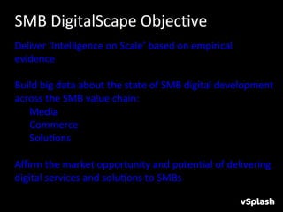 SMB	
  DigitalScape	
  ObjecHve	
  
Deliver	
  ‘Intelligence	
  on	
  Scale’	
  based	
  on	
  empirical	
  
evidence	
  
	
  
Build	
  big	
  data	
  about	
  the	
  state	
  of	
  SMB	
  digital	
  development	
  
across	
  the	
  SMB	
  value	
  chain:	
  
	
  	
  	
  	
  	
  	
  Media	
  	
  
	
  	
  	
  	
  	
  	
  Commerce	
  	
  
	
  	
  	
  	
  	
  	
  SoluHons	
  
	
  
Aﬃrm	
  the	
  market	
  opportunity	
  and	
  potenHal	
  of	
  delivering	
  
digital	
  services	
  and	
  soluHons	
  to	
  SMBs	
  
	
  
	
  
 